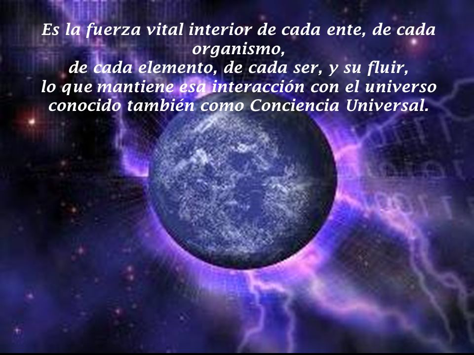 Es la fuerza vital interior de cada ente, de cada organismo, de cada elemento, de cada ser, y su fluir, lo que mantiene esa interacción con el universo conocido también como Conciencia Universal.