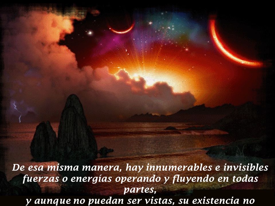 De esa misma manera, hay innumerables e invisibles fuerzas o energías operando y fluyendo en todas partes, y aunque no puedan ser vistas, su existencia no puede ser negada.