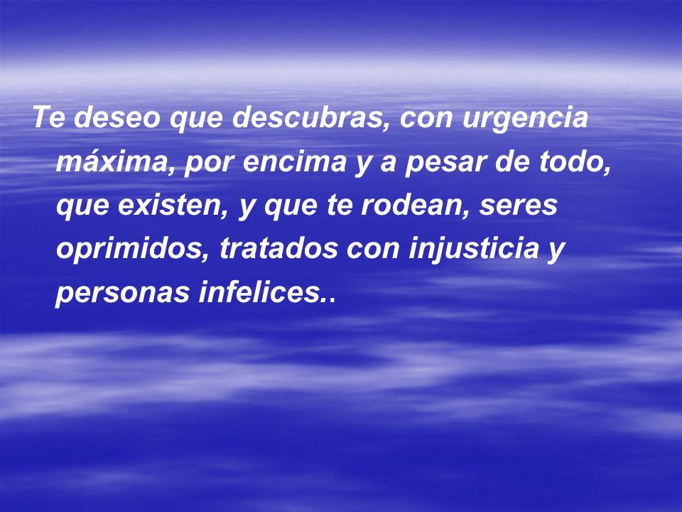 Te deseo que descubras, con urgencia máxima, por encima y a pesar de todo, que existen, y que te rodean, seres oprimidos, tratados con injusticia y personas infelices..
