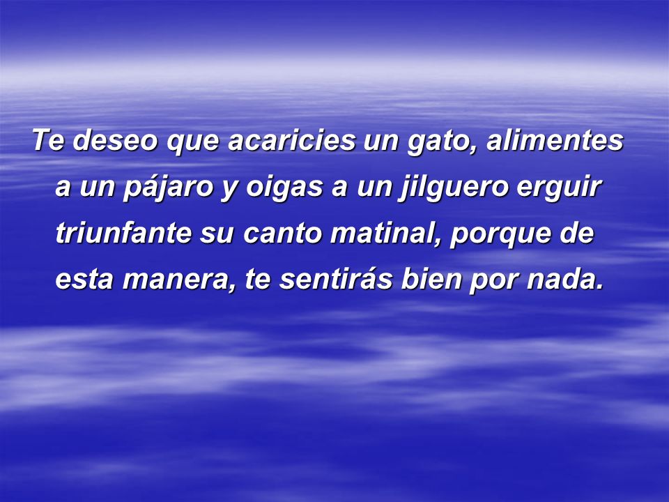 Te deseo que acaricies un gato, alimentes a un pájaro y oigas a un jilguero erguir triunfante su canto matinal, porque de esta manera, te sentirás bien por nada.