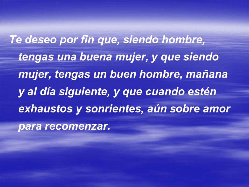 Te deseo por fin que, siendo hombre, tengas una buena mujer, y que siendo mujer, tengas un buen hombre, mañana y al día siguiente, y que cuando estén exhaustos y sonrientes, aún sobre amor para recomenzar.