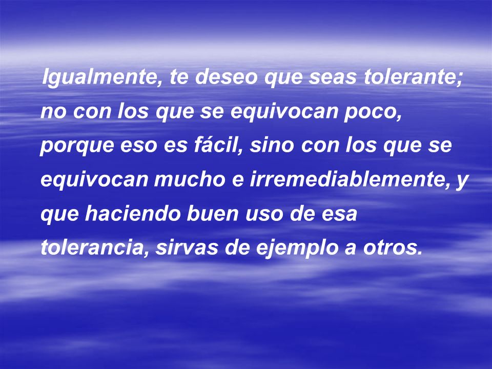 Igualmente, te deseo que seas tolerante; no con los que se equivocan poco, porque eso es fácil, sino con los que se equivocan mucho e irremediablemente, y que haciendo buen uso de esa tolerancia, sirvas de ejemplo a otros.