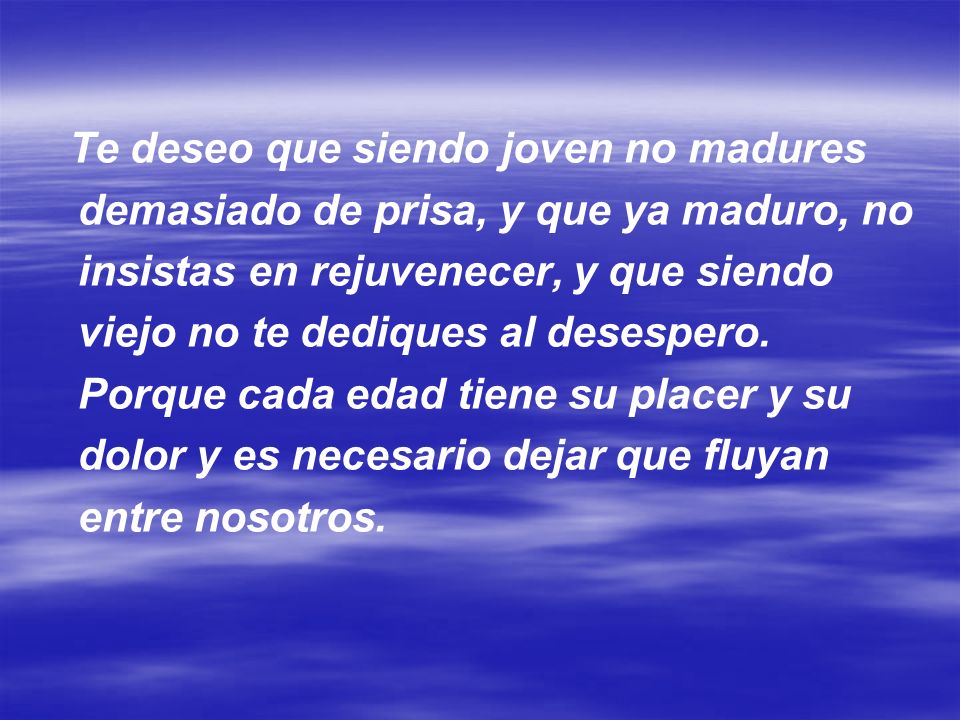 Te deseo que siendo joven no madures demasiado de prisa, y que ya maduro, no insistas en rejuvenecer, y que siendo viejo no te dediques al desespero.