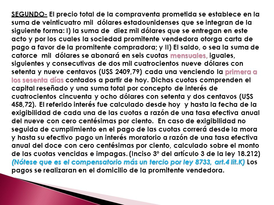 SEGUNDO- El precio total de la compraventa prometida se establece en la suma de veinticuatro mil dólares estadounidenses que se integran de la siguiente forma: I) la suma de diez mil dólares que se entregan en este acto y por los cuales la sociedad promitente vendedora otorga carta de pago a favor de la promitente compradora; y II) El saldo, o sea la suma de catorce mil dólares se abonará en seis cuotas mensuales, iguales, siguientes y consecutivas de dos mil cuatrocientos nueve dólares con setenta y nueve centavos (U$S 2409,79) cada una venciendo la primera a los sesenta días contados a partir de hoy.