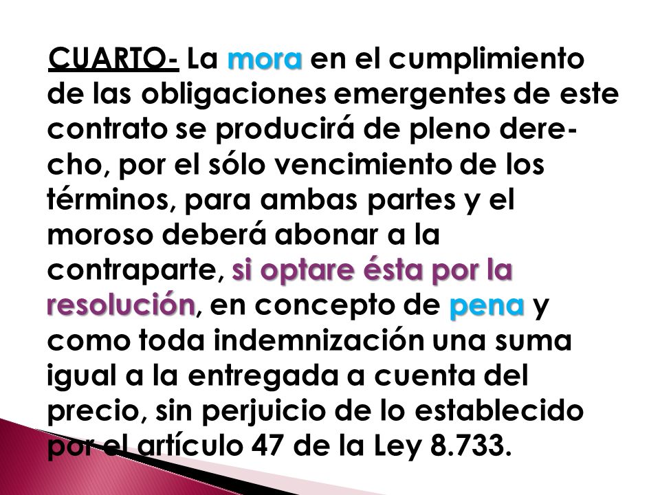 CUARTO- La mora en el cumplimiento de las obligaciones emergentes de este contrato se producirá de pleno dere­ cho, por el sólo vencimiento de los términos, para ambas partes y el moroso deberá abonar a la contraparte, si optare ésta por la resolución, en concepto de pena y como toda indemnización una suma igual a la entregada a cuenta del precio, sin perjuicio de lo establecido por el artículo 47 de la Ley