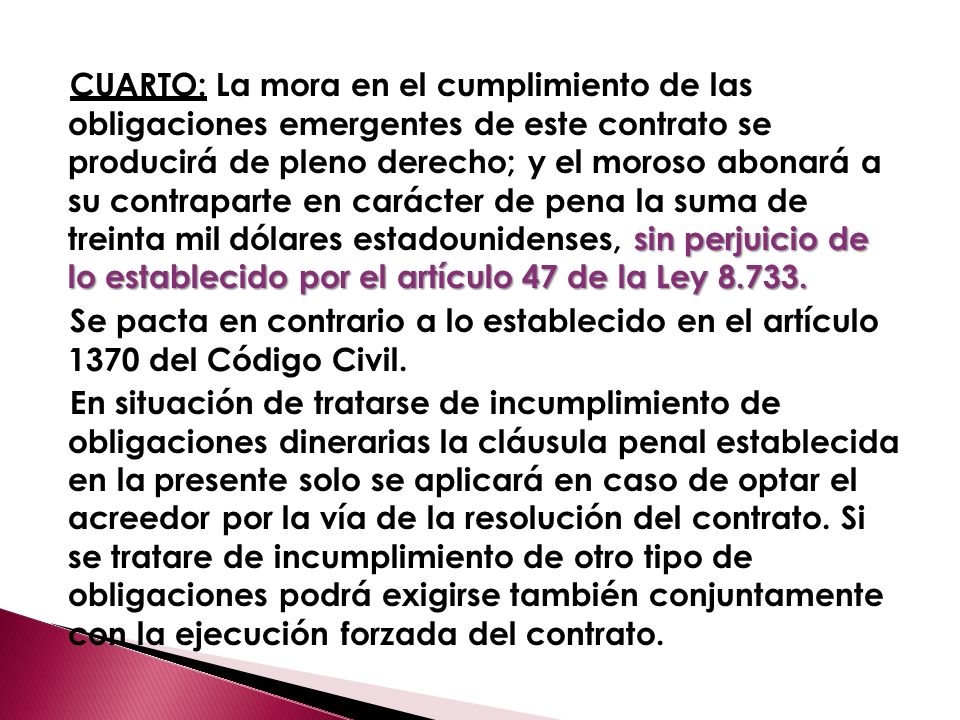 CUARTO: La mora en el cumplimiento de las obligaciones emergentes de este contrato se producirá de pleno derecho; y el moroso abonará a su contraparte en carácter de pena la suma de treinta mil dólares estadounidenses, sin perjuicio de lo establecido por el artículo 47 de la Ley