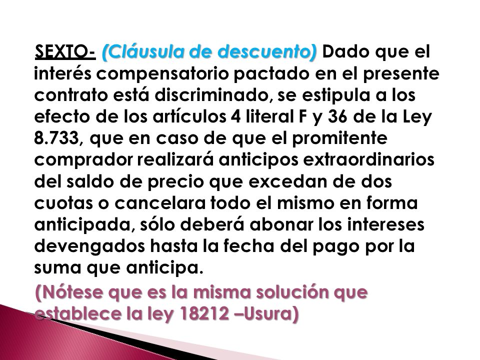 SEXTO- (Cláusula de descuento) Dado que el interés compensatorio pactado en el presente contrato está discriminado, se estipula a los efecto de los artículos 4 literal F y 36 de la Ley 8.733, que en caso de que el promitente comprador realizará anticipos extraordinarios del saldo de precio que excedan de dos cuotas o cancelara todo el mismo en forma anticipada, sólo deberá abonar los intereses devengados hasta la fecha del pago por la suma que anticipa.