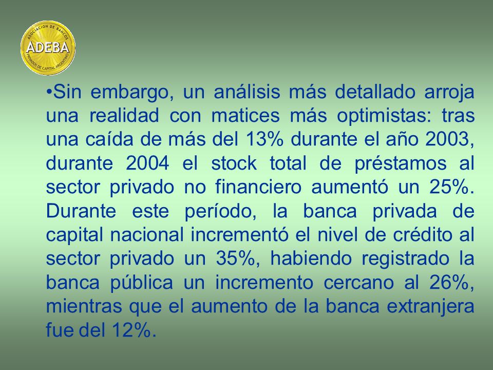 Sin embargo, un análisis más detallado arroja una realidad con matices más optimistas: tras una caída de más del 13% durante el año 2003, durante 2004 el stock total de préstamos al sector privado no financiero aumentó un 25%.