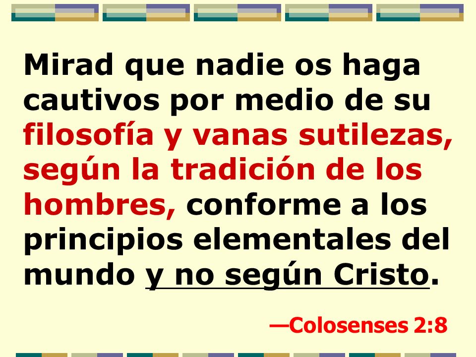 Mirad que nadie os haga cautivos por medio de su filosofía y vanas sutilezas, según la tradición de los hombres, conforme a los principios elementales del mundo y no según Cristo.