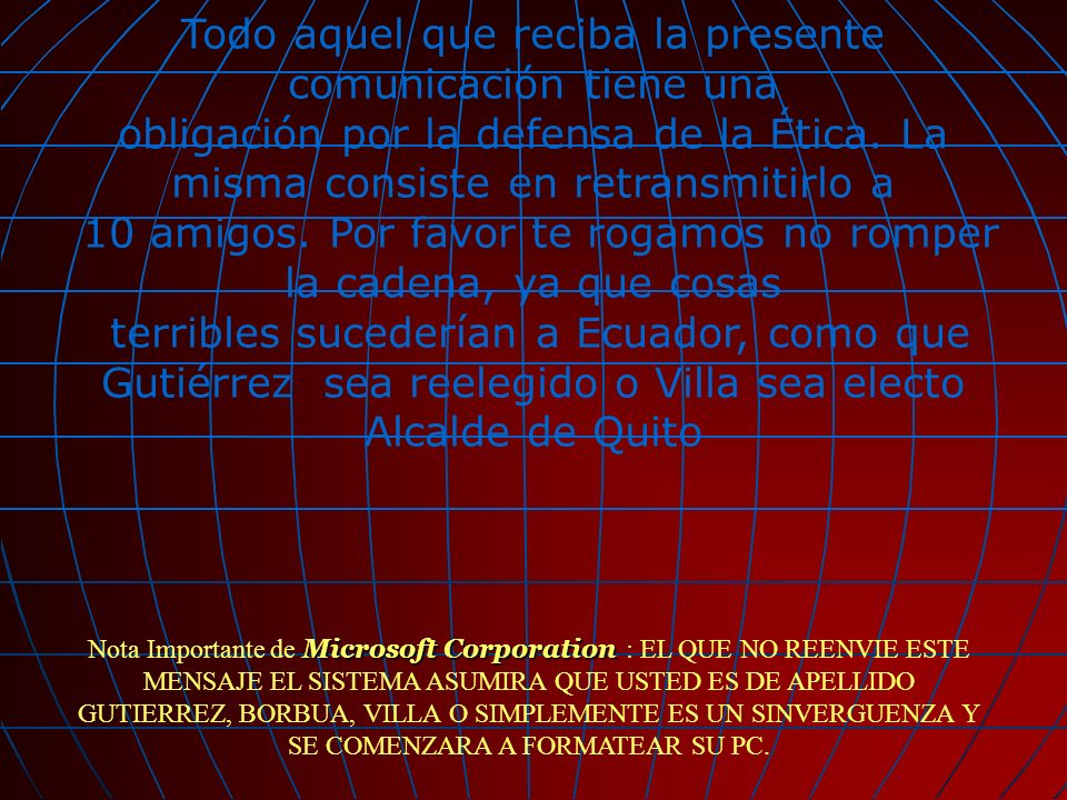 Todo aquel que reciba la presente comunicación tiene una obligación por la defensa de la Ética. La misma consiste en retransmitirlo a 10 amigos. Por favor te rogamos no romper la cadena, ya que cosas terribles sucederían a Ecuador, como que Gutiérrez sea reelegido o Villa sea electo Alcalde de Quito