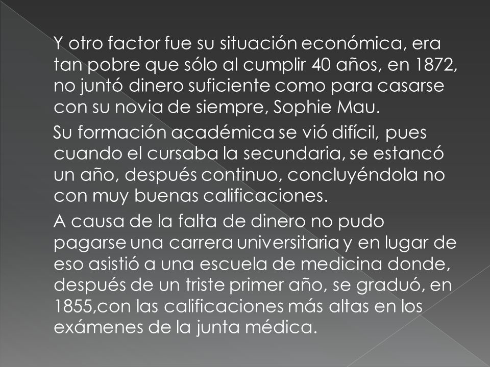 Y otro factor fue su situación económica, era tan pobre que sólo al cumplir 40 años, en 1872, no juntó dinero suficiente como para casarse con su novia de siempre, Sophie Mau.
