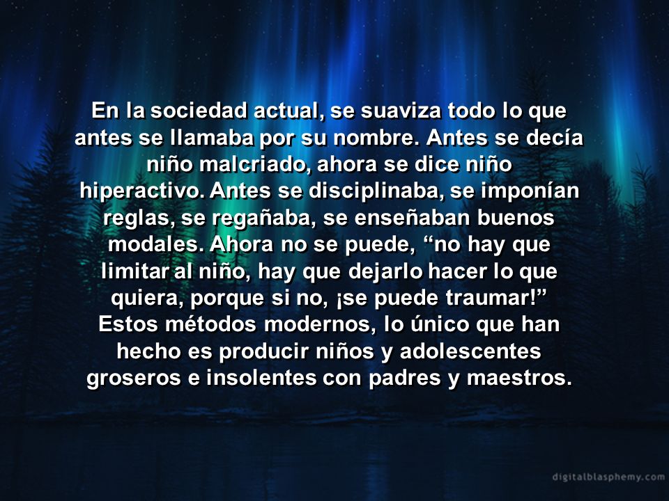 En la sociedad actual, se suaviza todo lo que antes se llamaba por su nombre. Antes se decía niño malcriado, ahora se dice niño hiperactivo. Antes se disciplinaba, se imponían reglas, se regañaba, se enseñaban buenos modales. Ahora no se puede, no hay que limitar al niño, hay que dejarlo hacer lo que quiera, porque si no, ¡se puede traumar!