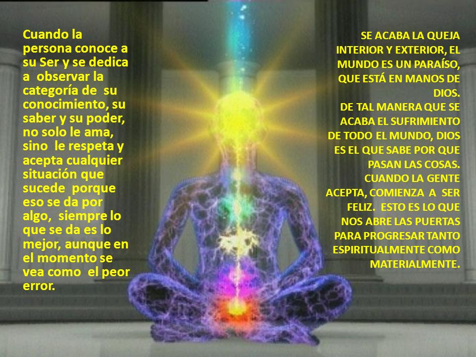 Cuando la persona conoce a su Ser y se dedica a observar la categoría de su conocimiento, su saber y su poder, no solo le ama, sino le respeta y acepta cualquier situación que sucede porque eso se da por algo, siempre lo que se da es lo mejor, aunque en el momento se vea como el peor error.