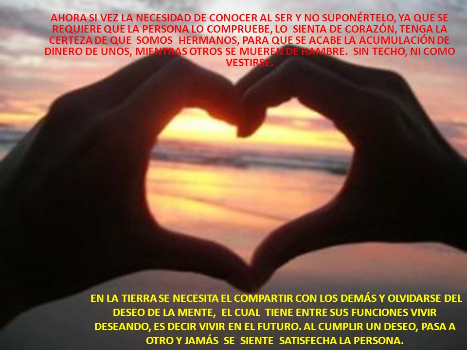 AHORA SI VEZ LA NECESIDAD DE CONOCER AL SER Y NO SUPONÉRTELO, YA QUE SE REQUIERE QUE LA PERSONA LO COMPRUEBE, LO SIENTA DE CORAZÓN, TENGA LA CERTEZA DE QUE SOMOS HERMANOS, PARA QUE SE ACABE LA ACUMULACIÓN DE DINERO DE UNOS, MIENTRAS OTROS SE MUEREN DE HAMBRE. SIN TECHO, NI COMO VESTIRSE.