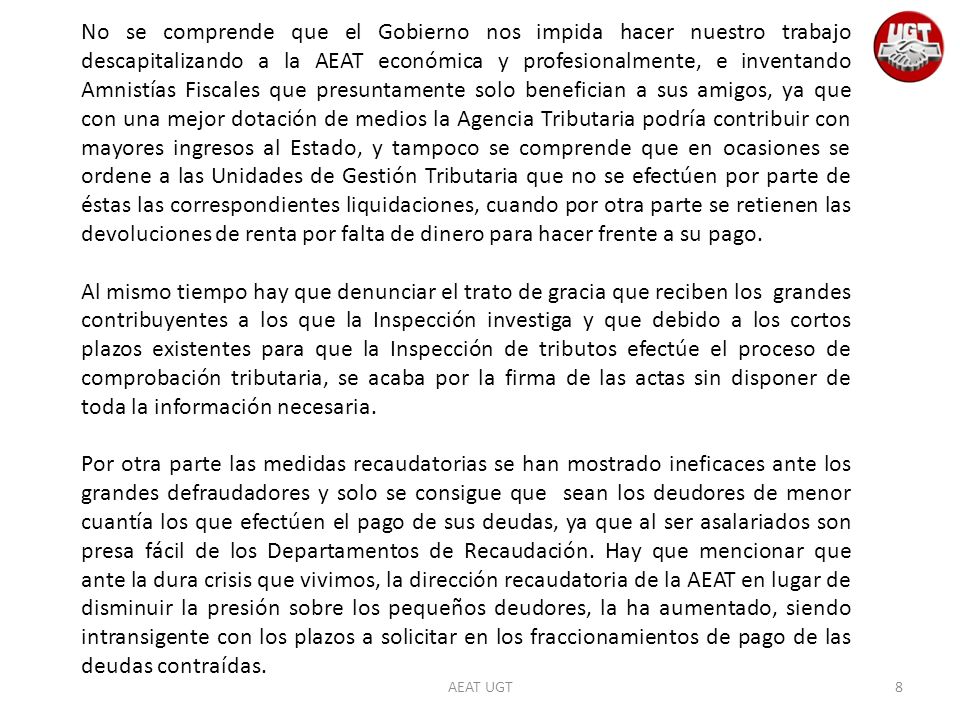 No se comprende que el Gobierno nos impida hacer nuestro trabajo descapitalizando a la AEAT económica y profesionalmente, e inventando Amnistías Fiscales que presuntamente solo benefician a sus amigos, ya que con una mejor dotación de medios la Agencia Tributaria podría contribuir con mayores ingresos al Estado, y tampoco se comprende que en ocasiones se ordene a las Unidades de Gestión Tributaria que no se efectúen por parte de éstas las correspondientes liquidaciones, cuando por otra parte se retienen las devoluciones de renta por falta de dinero para hacer frente a su pago.