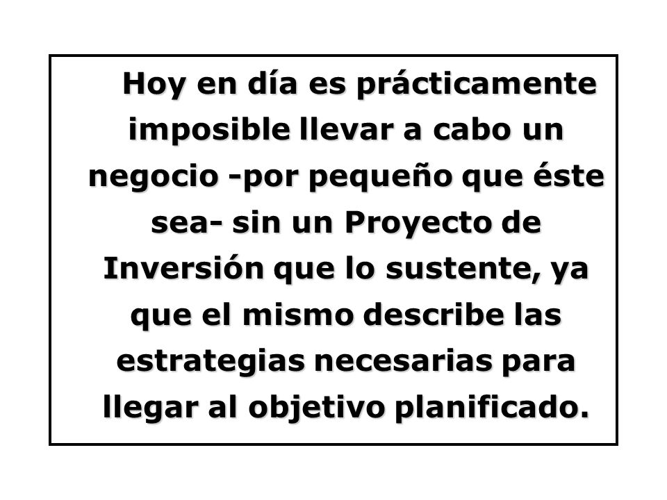 Hoy en día es prácticamente imposible llevar a cabo un negocio -por pequeño que éste sea- sin un Proyecto de Inversión que lo sustente, ya que el mismo describe las estrategias necesarias para llegar al objetivo planificado.