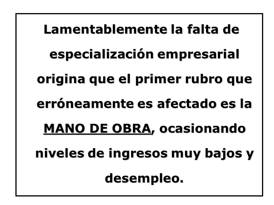Lamentablemente la falta de especialización empresarial origina que el primer rubro que erróneamente es afectado es la MANO DE OBRA, ocasionando niveles de ingresos muy bajos y desempleo.
