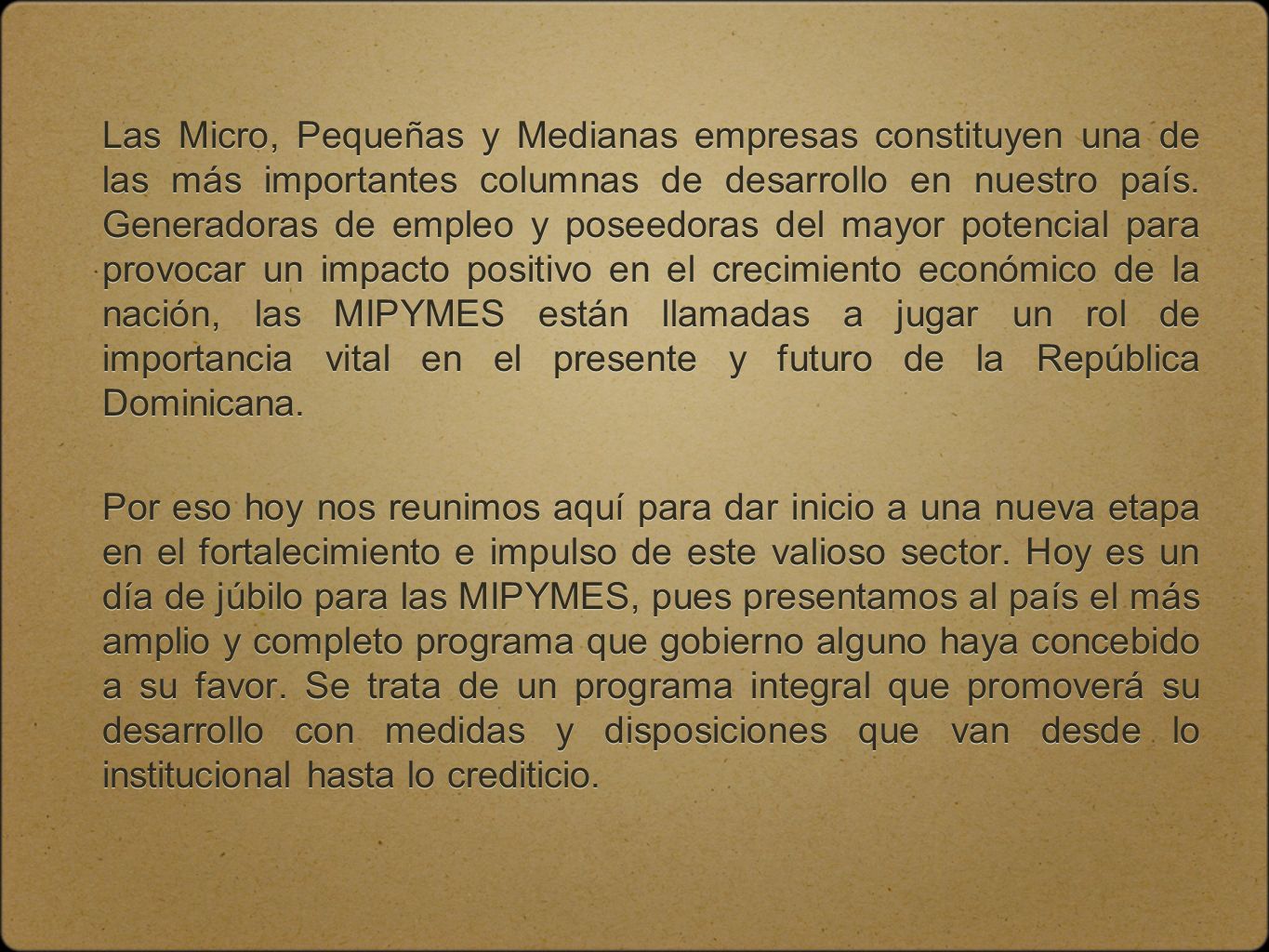 Las Micro, Pequeñas y Medianas empresas constituyen una de las más importantes columnas de desarrollo en nuestro país. Generadoras de empleo y poseedoras del mayor potencial para provocar un impacto positivo en el crecimiento económico de la nación, las MIPYMES están llamadas a jugar un rol de importancia vital en el presente y futuro de la República Dominicana.