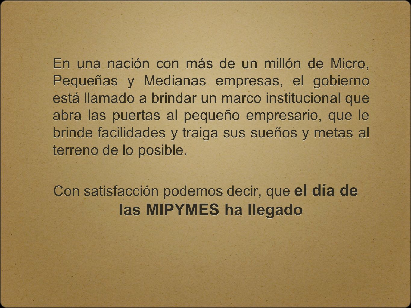 En una nación con más de un millón de Micro, Pequeñas y Medianas empresas, el gobierno está llamado a brindar un marco institucional que abra las puertas al pequeño empresario, que le brinde facilidades y traiga sus sueños y metas al terreno de lo posible.