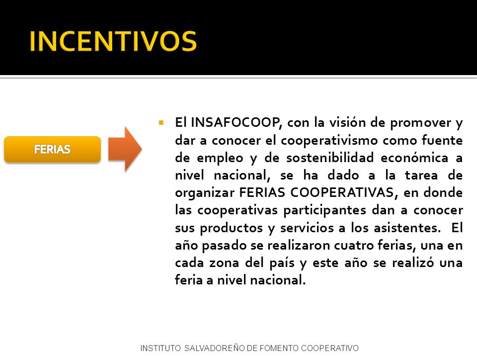 El INSAFOCOOP, con la visión de promover y dar a conocer el cooperativismo como fuente de empleo y de sostenibilidad económica a nivel nacional, se ha dado a la tarea de organizar FERIAS COOPERATIVAS, en donde las cooperativas participantes dan a conocer sus productos y servicios a los asistentes. El año pasado se realizaron cuatro ferias, una en cada zona del país y este año se realizó una feria a nivel nacional.
