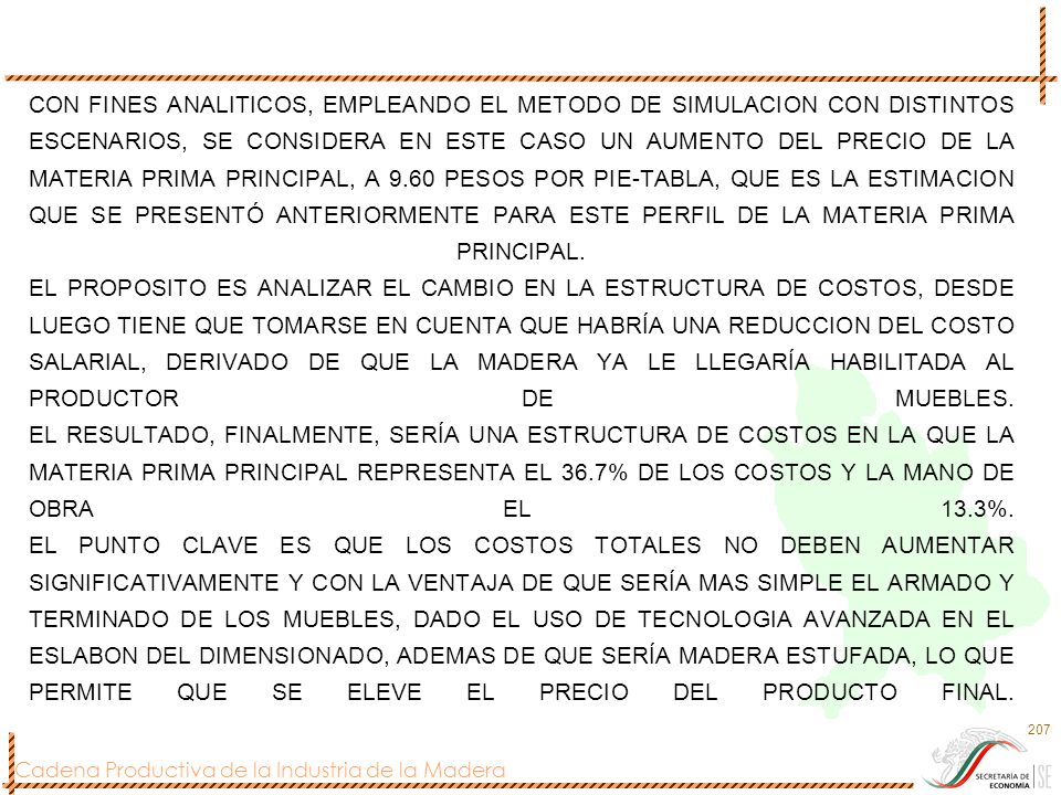 CON FINES ANALITICOS, EMPLEANDO EL METODO DE SIMULACION CON DISTINTOS ESCENARIOS, SE CONSIDERA EN ESTE CASO UN AUMENTO DEL PRECIO DE LA MATERIA PRIMA PRINCIPAL, A 9.60 PESOS POR PIE-TABLA, QUE ES LA ESTIMACION QUE SE PRESENTÓ ANTERIORMENTE PARA ESTE PERFIL DE LA MATERIA PRIMA PRINCIPAL.
