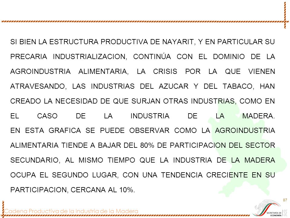 SI BIEN LA ESTRUCTURA PRODUCTIVA DE NAYARIT, Y EN PARTICULAR SU PRECARIA INDUSTRIALIZACION, CONTINÚA CON EL DOMINIO DE LA AGROINDUSTRIA ALIMENTARIA, LA CRISIS POR LA QUE VIENEN ATRAVESANDO, LAS INDUSTRIAS DEL AZUCAR Y DEL TABACO, HAN CREADO LA NECESIDAD DE QUE SURJAN OTRAS INDUSTRIAS, COMO EN EL CASO DE LA INDUSTRIA DE LA MADERA.