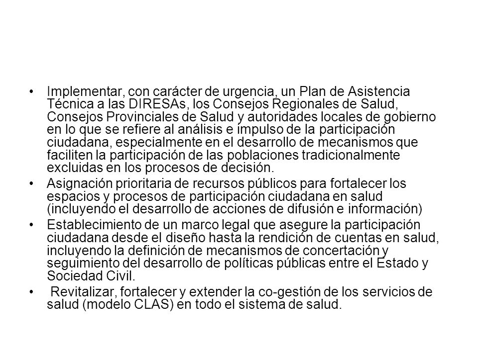 Implementar, con carácter de urgencia, un Plan de Asistencia Técnica a las DIRESAs, los Consejos Regionales de Salud, Consejos Provinciales de Salud y autoridades locales de gobierno en lo que se refiere al análisis e impulso de la participación ciudadana, especialmente en el desarrollo de mecanismos que faciliten la participación de las poblaciones tradicionalmente excluidas en los procesos de decisión.