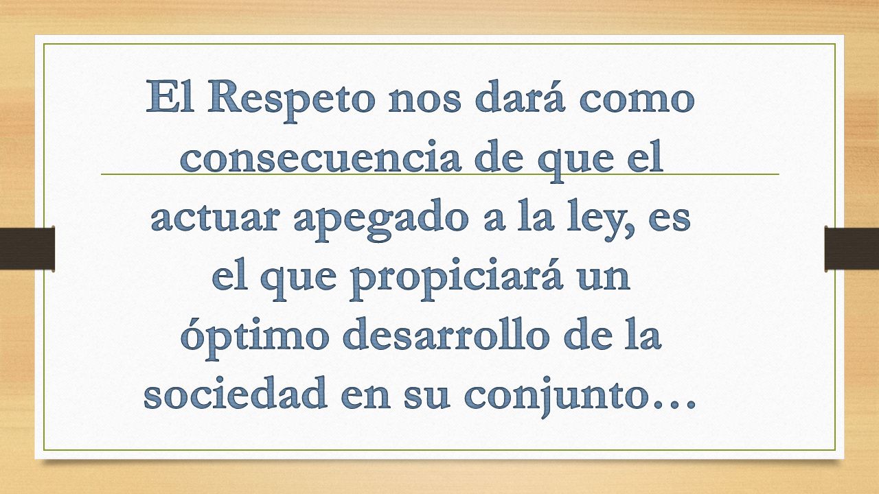 El Respeto nos dará como consecuencia de que el actuar apegado a la ley, es el que propiciará un óptimo desarrollo de la sociedad en su conjunto…