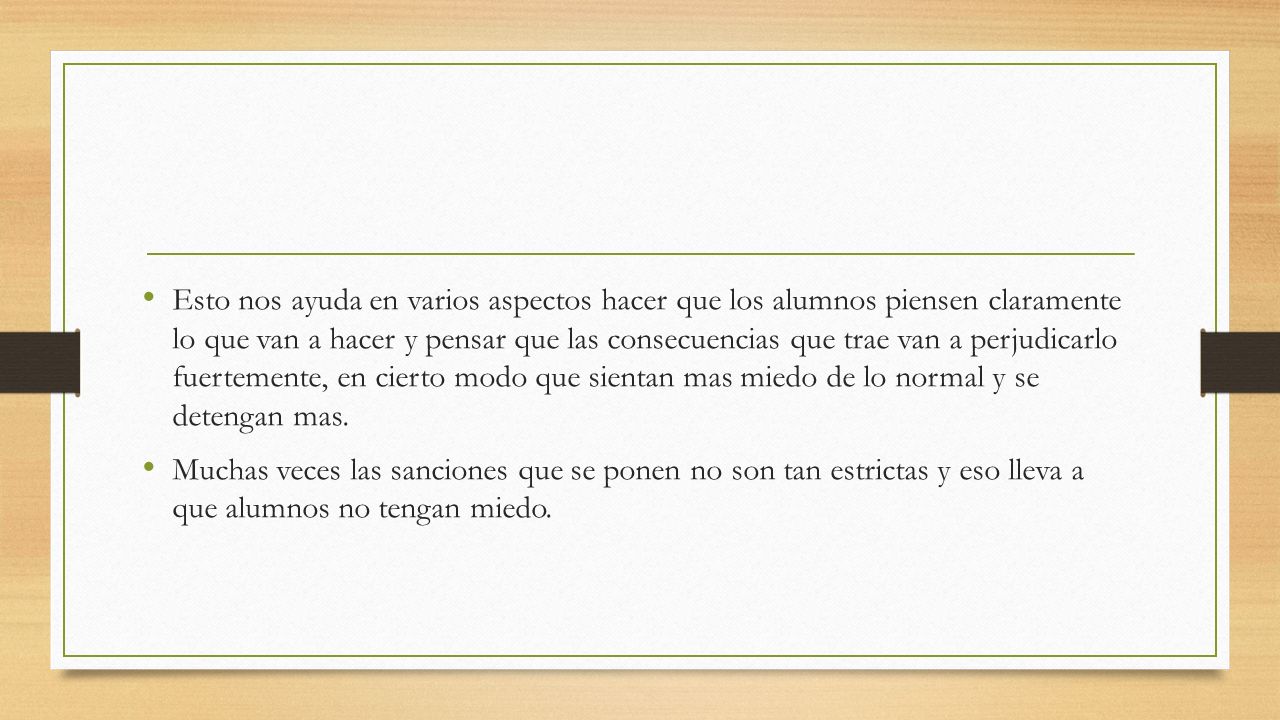 Esto nos ayuda en varios aspectos hacer que los alumnos piensen claramente lo que van a hacer y pensar que las consecuencias que trae van a perjudicarlo fuertemente, en cierto modo que sientan mas miedo de lo normal y se detengan mas.
