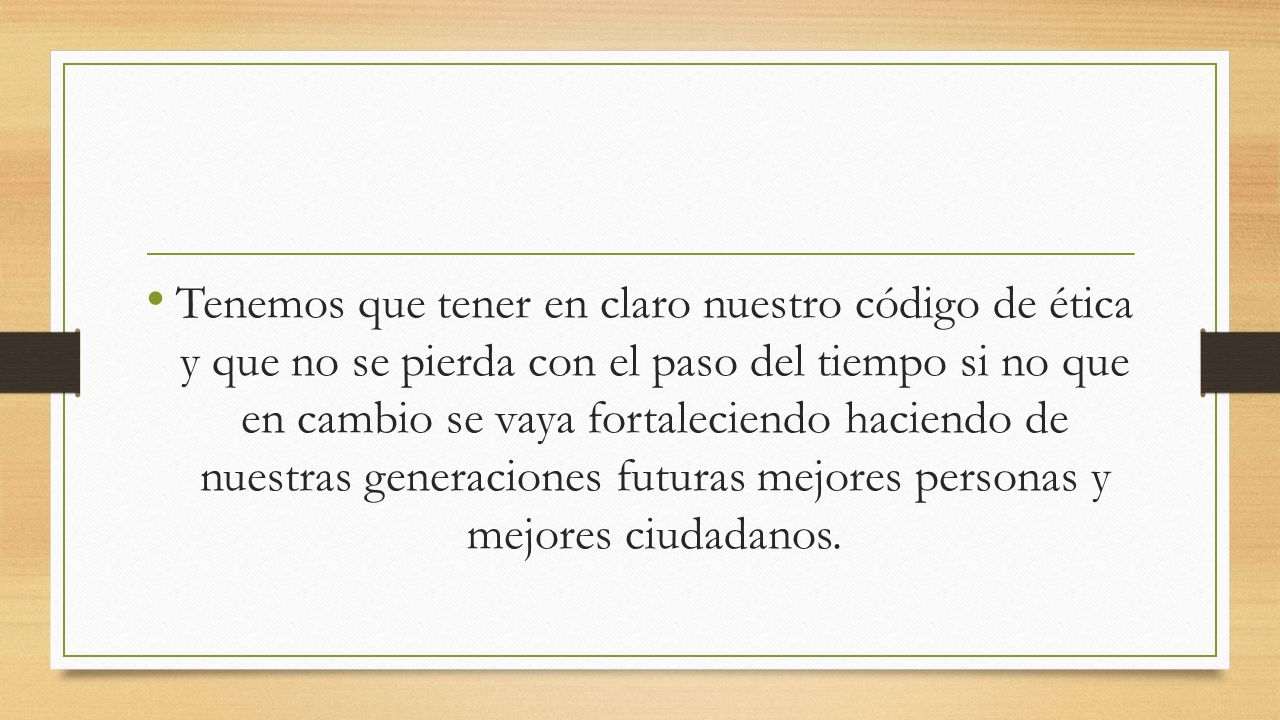 Tenemos que tener en claro nuestro código de ética y que no se pierda con el paso del tiempo si no que en cambio se vaya fortaleciendo haciendo de nuestras generaciones futuras mejores personas y mejores ciudadanos.