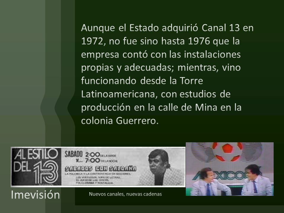 Aunque el Estado adquirió Canal 13 en 1972, no fue sino hasta 1976 que la empresa contó con las instalaciones propias y adecuadas; mientras, vino funcionando desde la Torre Latinoamericana, con estudios de producción en la calle de Mina en la colonia Guerrero.