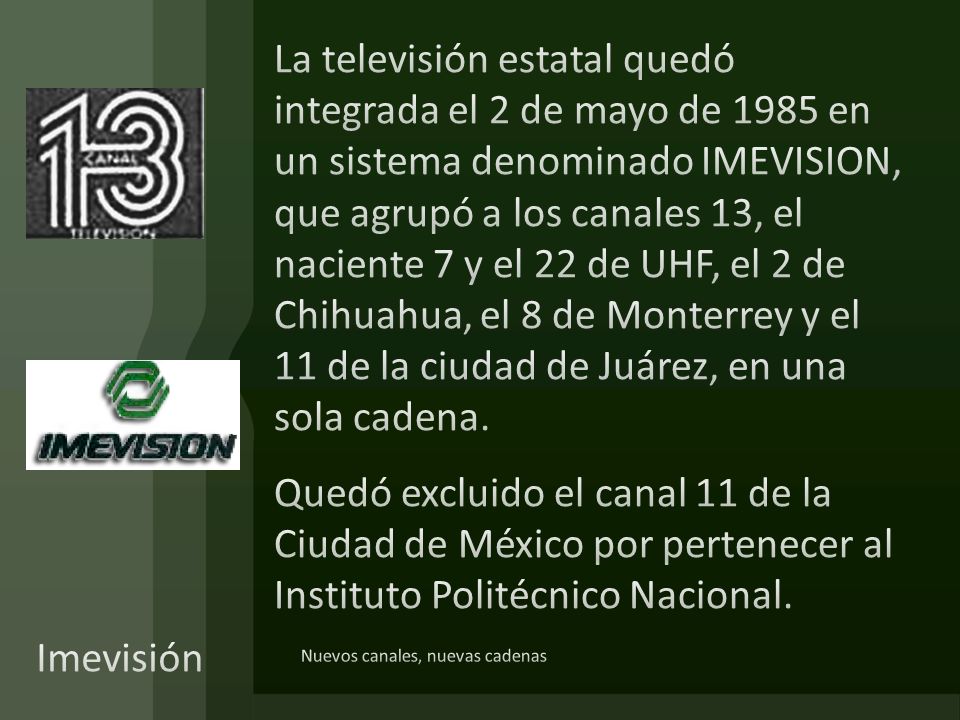 La televisión estatal quedó integrada el 2 de mayo de 1985 en un sistema denominado IMEVISION, que agrupó a los canales 13, el naciente 7 y el 22 de UHF, el 2 de Chihuahua, el 8 de Monterrey y el 11 de la ciudad de Juárez, en una sola cadena. Quedó excluido el canal 11 de la Ciudad de México por pertenecer al Instituto Politécnico Nacional.