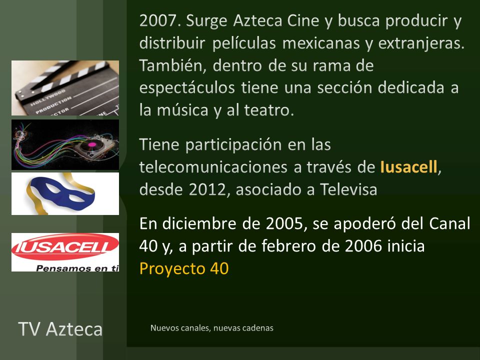 2007. Surge Azteca Cine y busca producir y distribuir películas mexicanas y extranjeras. También, dentro de su rama de espectáculos tiene una sección dedicada a la música y al teatro. Tiene participación en las telecomunicaciones a través de Iusacell, desde 2012, asociado a Televisa En diciembre de 2005, se apoderó del Canal 40 y, a partir de febrero de 2006 inicia Proyecto 40