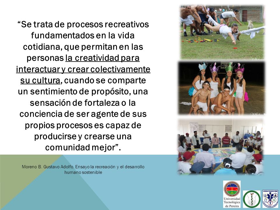 Se trata de procesos recreativos fundamentados en la vida cotidiana, que permitan en las personas la creatividad para interactuar y crear colectivamente su cultura, cuando se comparte un sentimiento de propósito, una sensación de fortaleza o la conciencia de ser agente de sus propios procesos es capaz de producirse y crearse una comunidad mejor .