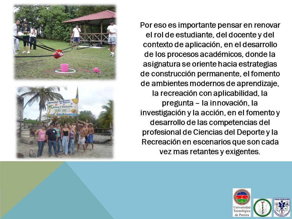 Por eso es importante pensar en renovar el rol de estudiante, del docente y del contexto de aplicación, en el desarrollo de los procesos académicos, donde la asignatura se oriente hacia estrategias de construcción permanente, el fomento de ambientes modernos de aprendizaje, la recreación con aplicabilidad, la pregunta – la innovación, la investigación y la acción, en el fomento y desarrollo de las competencias del profesional de Ciencias del Deporte y la Recreación en escenarios que son cada vez mas retantes y exigentes.