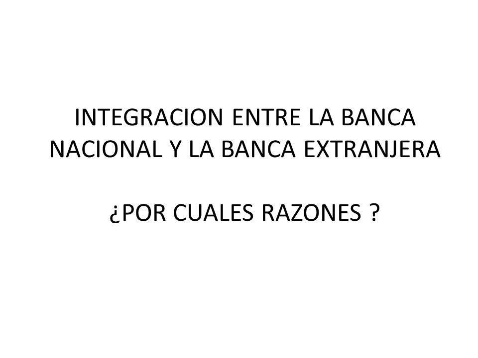 INTEGRACION ENTRE LA BANCA NACIONAL Y LA BANCA EXTRANJERA ¿POR CUALES RAZONES