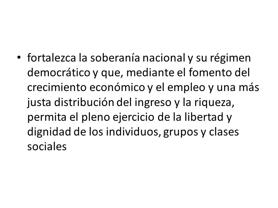 fortalezca la soberanía nacional y su régimen democrático y que, mediante el fomento del crecimiento económico y el empleo y una más justa distribución del ingreso y la riqueza, permita el pleno ejercicio de la libertad y dignidad de los individuos, grupos y clases sociales