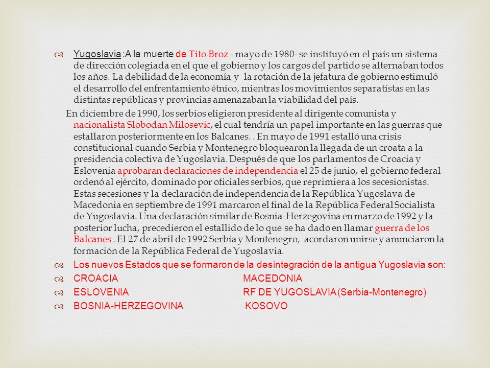 Yugoslavia :A la muerte de Tito Broz - mayo de se instituyó en el país un sistema de dirección colegiada en el que el gobierno y los cargos del partido se alternaban todos los años. La debilidad de la economía y la rotación de la jefatura de gobierno estimuló el desarrollo del enfrentamiento étnico, mientras los movimientos separatistas en las distintas repúblicas y provincias amenazaban la viabilidad del país.