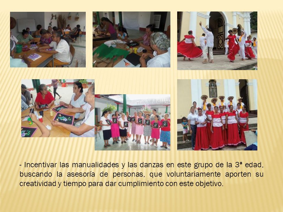 - Incentivar las manualidades y las danzas en este grupo de la 3ª edad, buscando la asesoría de personas, que voluntariamente aporten su creatividad y tiempo para dar cumplimiento con este objetivo.