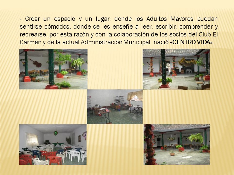 - Crear un espacio y un lugar, donde los Adultos Mayores puedan sentirse cómodos, donde se les enseñe a leer, escribir, comprender y recrearse, por esta razón y con la colaboración de los socios del Club El Carmen y de la actual Administración Municipal nació «CENTRO VIDA».