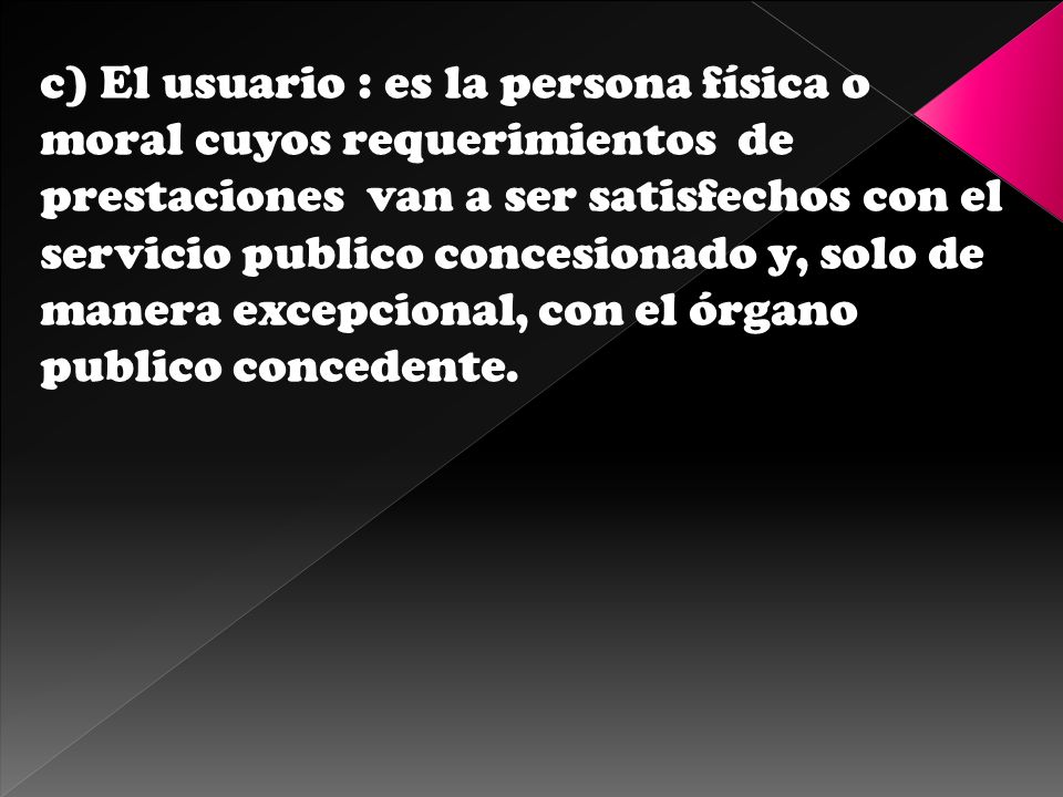 c) El usuario : es la persona física o moral cuyos requerimientos de prestaciones van a ser satisfechos con el servicio publico concesionado y, solo de manera excepcional, con el órgano publico concedente.