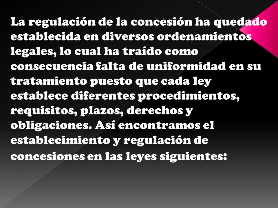 La regulación de la concesión ha quedado establecida en diversos ordenamientos legales, lo cual ha traído como consecuencia falta de uniformidad en su tratamiento puesto que cada ley establece diferentes procedimientos, requisitos, plazos, derechos y obligaciones.