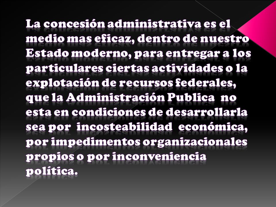 La concesión administrativa es el medio mas eficaz, dentro de nuestro Estado moderno, para entregar a los particulares ciertas actividades o la explotación de recursos federales, que la Administración Publica no esta en condiciones de desarrollarla sea por incosteabilidad económica, por impedimentos organizacionales propios o por inconveniencia política.