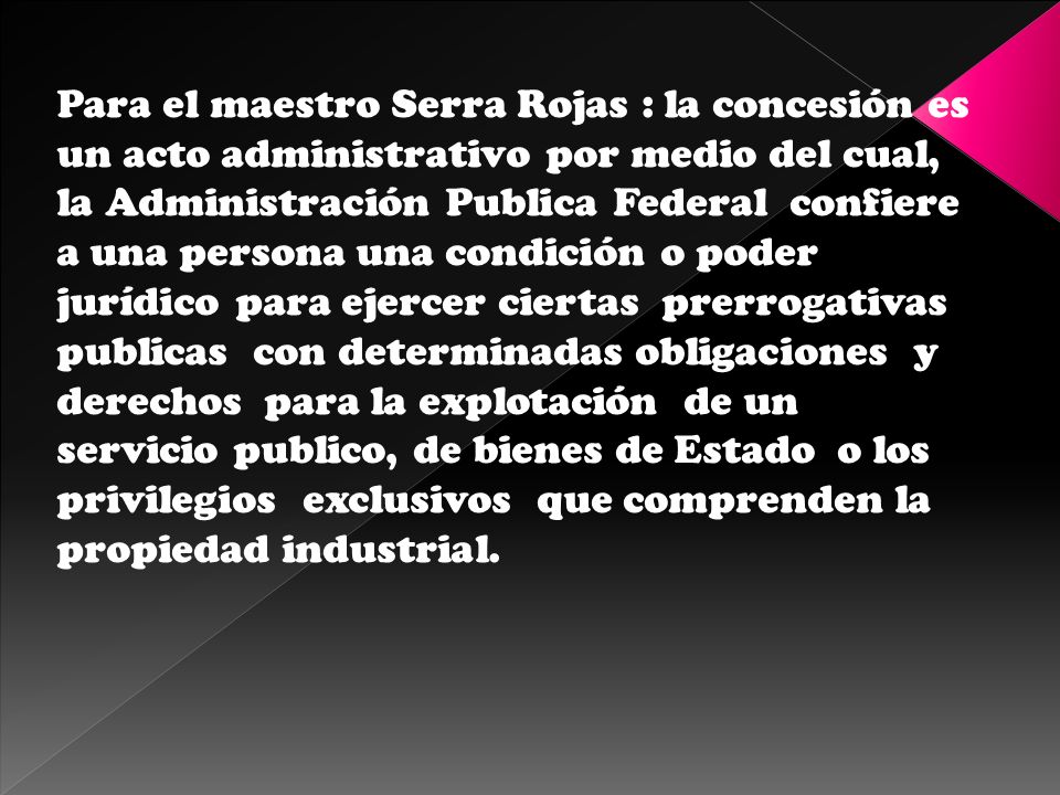 Para el maestro Serra Rojas : la concesión es un acto administrativo por medio del cual, la Administración Publica Federal confiere a una persona una condición o poder jurídico para ejercer ciertas prerrogativas publicas con determinadas obligaciones y derechos para la explotación de un servicio publico, de bienes de Estado o los privilegios exclusivos que comprenden la propiedad industrial.
