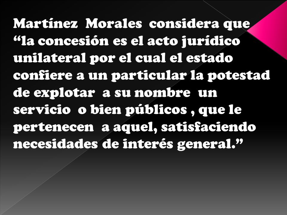 Martínez Morales considera que la concesión es el acto jurídico unilateral por el cual el estado confiere a un particular la potestad de explotar a su nombre un servicio o bien públicos , que le pertenecen a aquel, satisfaciendo necesidades de interés general.