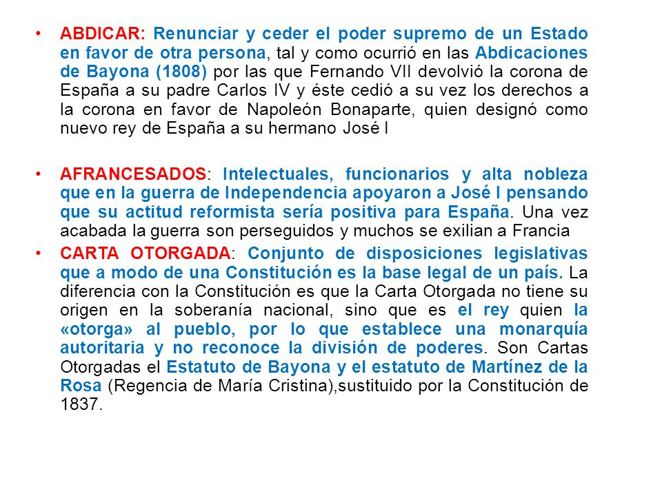 ABDICAR: Renunciar y ceder el poder supremo de un Estado en favor de otra persona, tal y como ocurrió en las Abdicaciones de Bayona (1808) por las que Fernando VII devolvió la corona de España a su padre Carlos IV y éste cedió a su vez los derechos a la corona en favor de Napoleón Bonaparte, quien designó como nuevo rey de España a su hermano José I