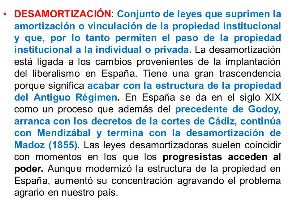 DESAMORTIZACIÓN: Conjunto de leyes que suprimen la amortización o vinculación de la propiedad institucional y que, por lo tanto permiten el paso de la propiedad institucional a la individual o privada.
