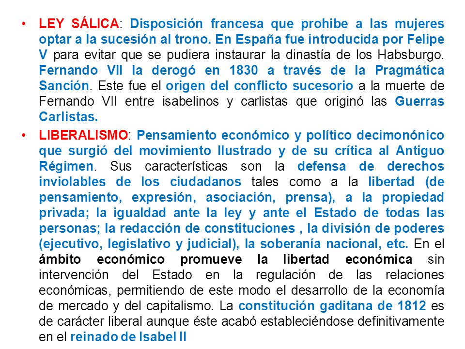 LEY SÁLICA: Disposición francesa que prohibe a las mujeres optar a la sucesión al trono. En España fue introducida por Felipe V para evitar que se pudiera instaurar la dinastía de los Habsburgo. Fernando VII la derogó en 1830 a través de la Pragmática Sanción. Este fue el origen del conflicto sucesorio a la muerte de Fernando VII entre isabelinos y carlistas que originó las Guerras Carlistas.