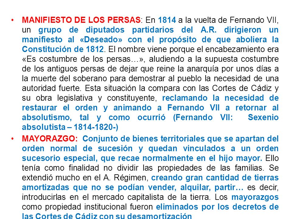 MANIFIESTO DE LOS PERSAS: En 1814 a la vuelta de Fernando VII, un grupo de diputados partidarios del A.R. dirigieron un manifiesto al «Deseado» con el propósito de que aboliera la Constitución de El nombre viene porque el encabezamiento era «Es costumbre de los persas…», aludiendo a la supuesta costumbre de los antiguos persas de dejar que reine la anarquía por unos días a la muerte del soberano para demostrar al pueblo la necesidad de una autoridad fuerte. Esta situación la compara con las Cortes de Cádiz y su obra legislativa y constituyente, reclamando la necesidad de restaurar el orden y animando a Fernando VII a retornar al absolutismo, tal y como ocurrió (Fernando VII: Sexenio absolutista – )