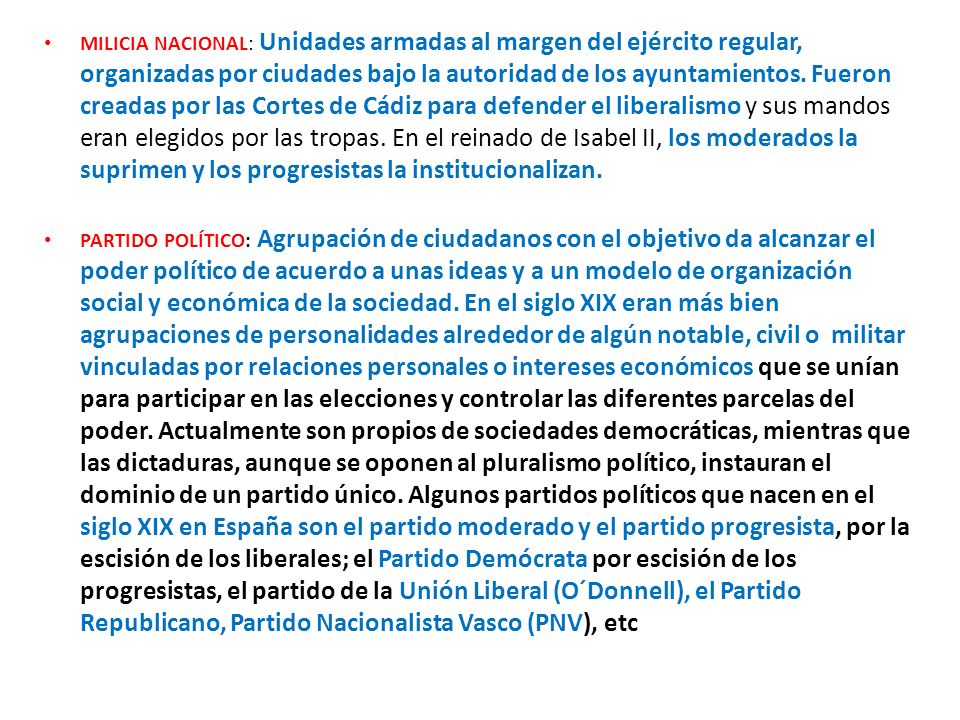 MILICIA NACIONAL: Unidades armadas al margen del ejército regular, organizadas por ciudades bajo la autoridad de los ayuntamientos. Fueron creadas por las Cortes de Cádiz para defender el liberalismo y sus mandos eran elegidos por las tropas. En el reinado de Isabel II, los moderados la suprimen y los progresistas la institucionalizan.
